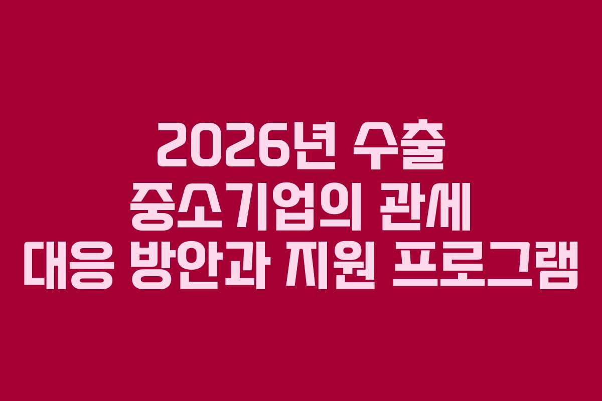 2026년 수출 중소기업의 관세 대응 방안과 지원 프로그램