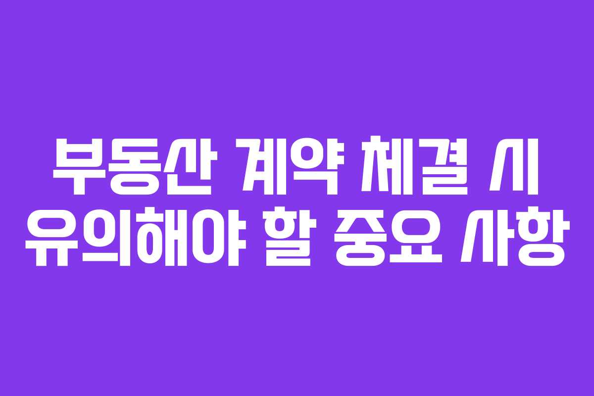 부동산 계약 체결 시 유의해야 할 중요 사항