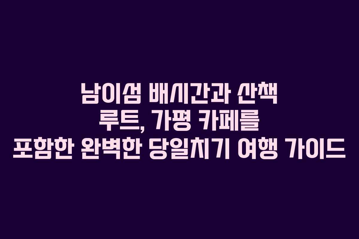 남이섬 배시간과 산책 루트, 가평 카페를 포함한 완벽한 당일치기 여행 가이드