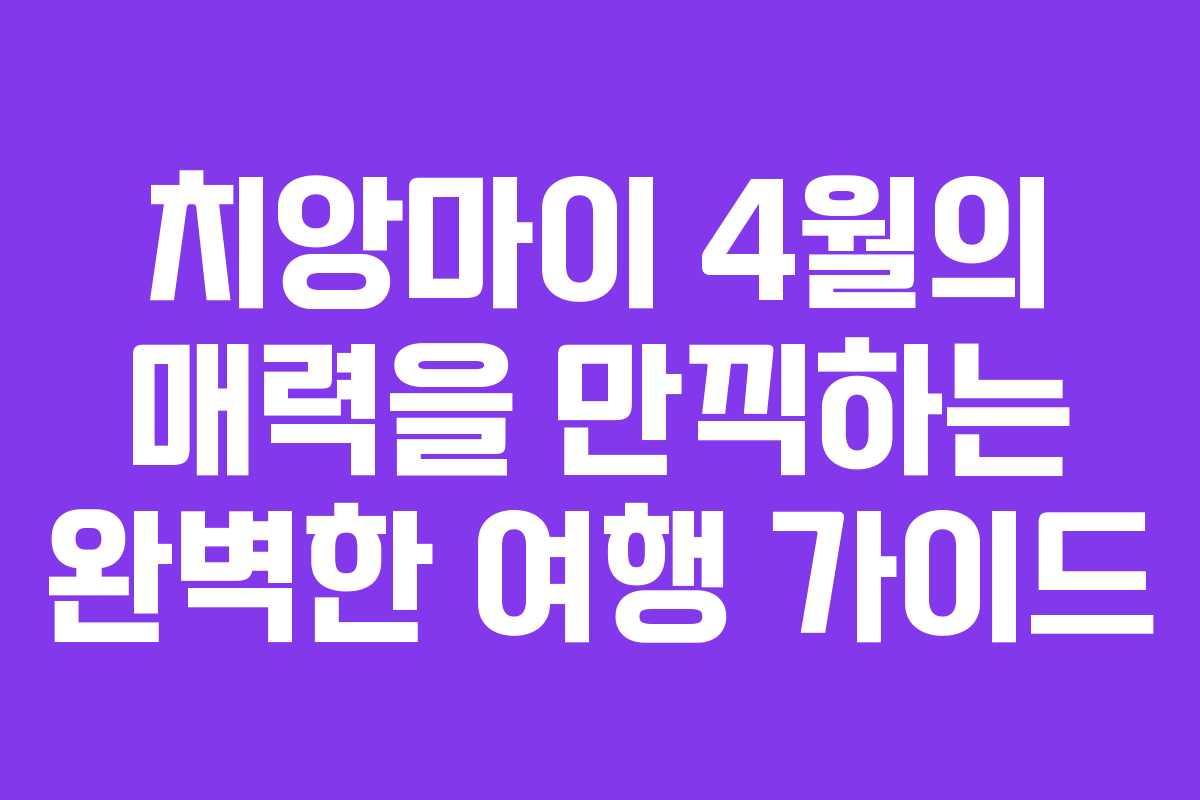 치앙마이 4월의 매력을 만끽하는 완벽한 여행 가이드
