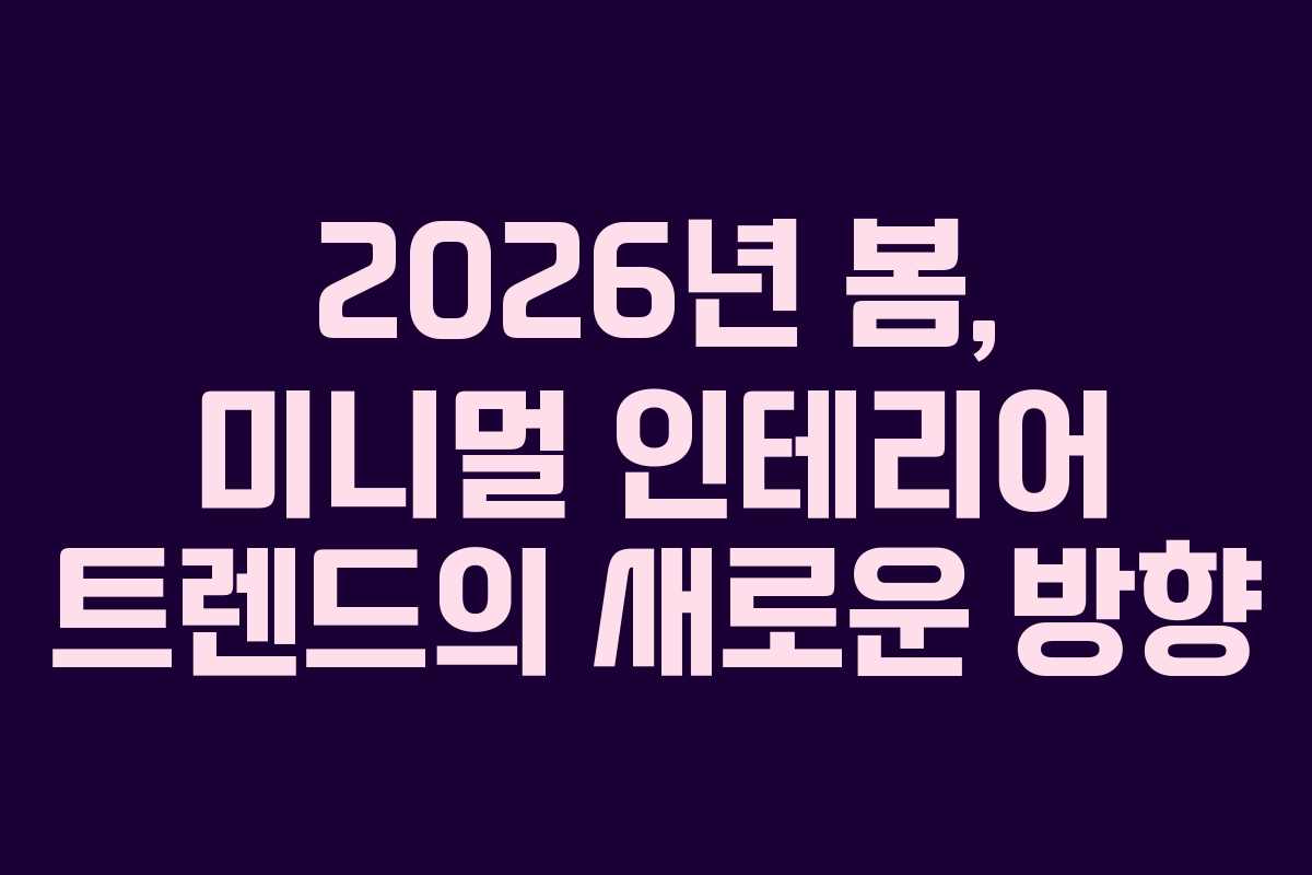2026년 봄, 미니멀 인테리어 트렌드의 새로운 방향
