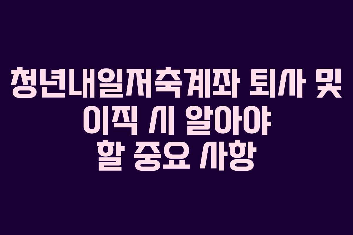 청년내일저축계좌 퇴사 및 이직 시 알아야 할 중요 사항