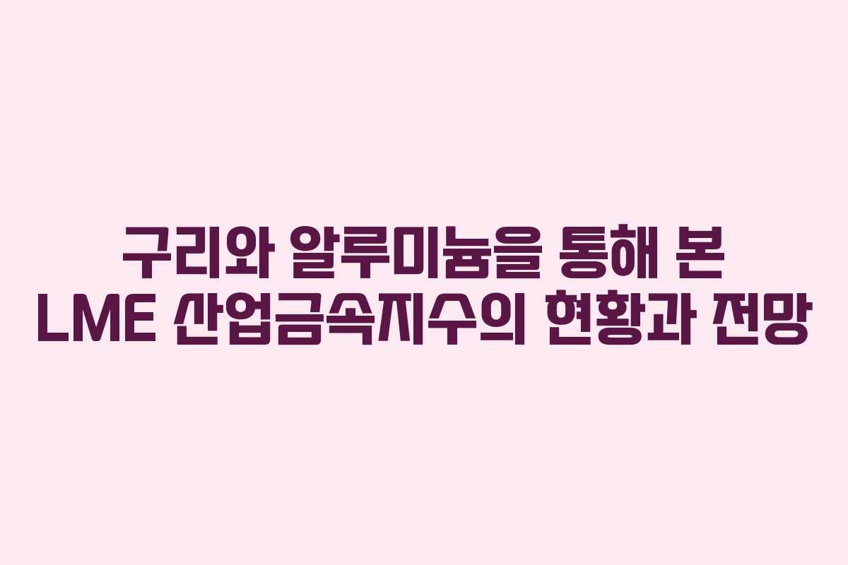 구리와 알루미늄을 통해 본 LME 산업금속지수의 현황과 전망
