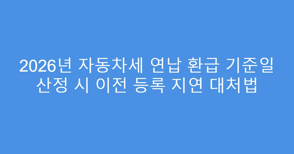 2026년 자동차세 연납 환급 기준일 산정 시 이전 등록 지연 대처법