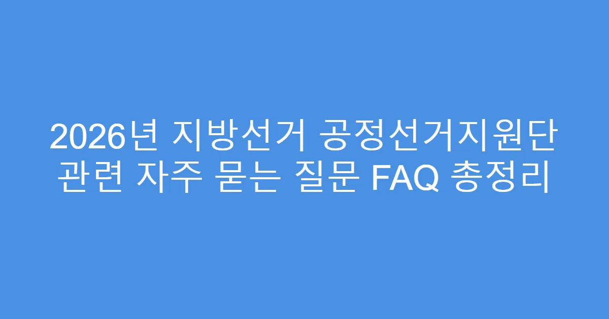 2026년 지방선거 공정선거지원단 관련 자주 묻는 질문 FAQ 총정리