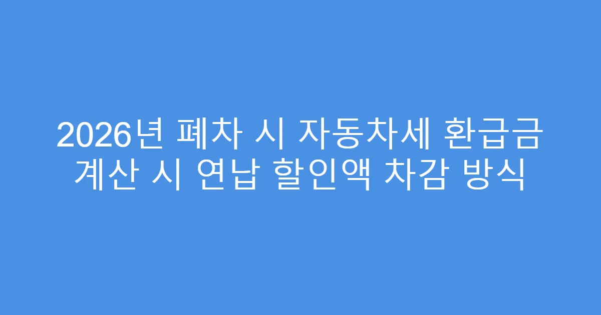 2026년 폐차 시 자동차세 환급금 계산 시 연납 할인액 차감 방식