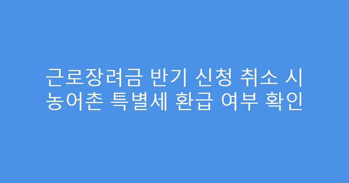 근로장려금 반기 신청 취소 시 농어촌 특별세 환급 여부 확인