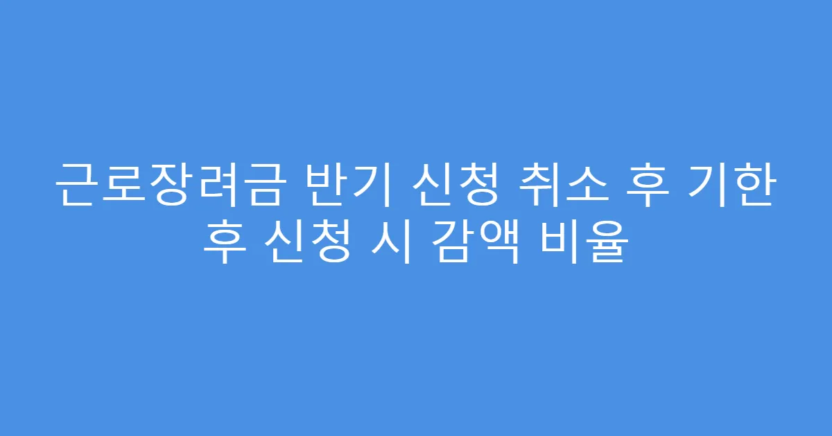 근로장려금 반기 신청 취소 후 기한 후 신청 시 감액 비율