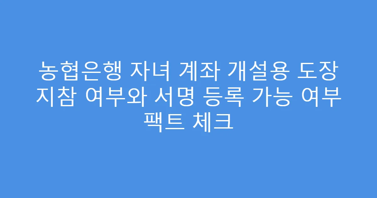 농협은행 자녀 계좌 개설용 도장 지참 여부와 서명 등록 가능 여부 팩트 체크