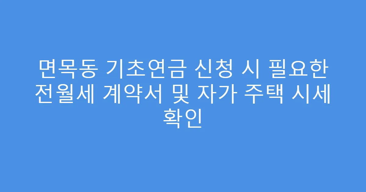 면목동 기초연금 신청 시 필요한 전월세 계약서 및 자가 주택 시세 확인