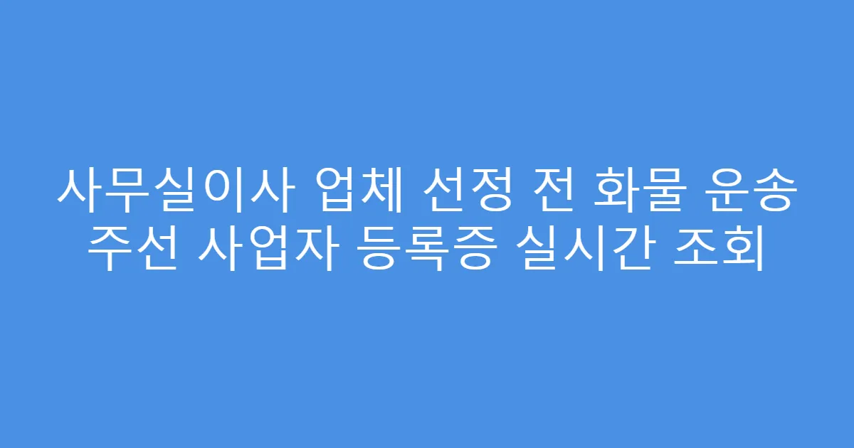사무실이사 업체 선정 전 화물 운송 주선 사업자 등록증 실시간 조회
