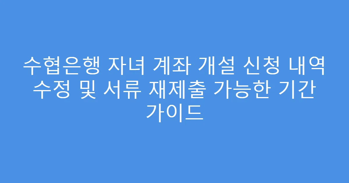 수협은행 자녀 계좌 개설 신청 내역 수정 및 서류 재제출 가능한 기간 가이드