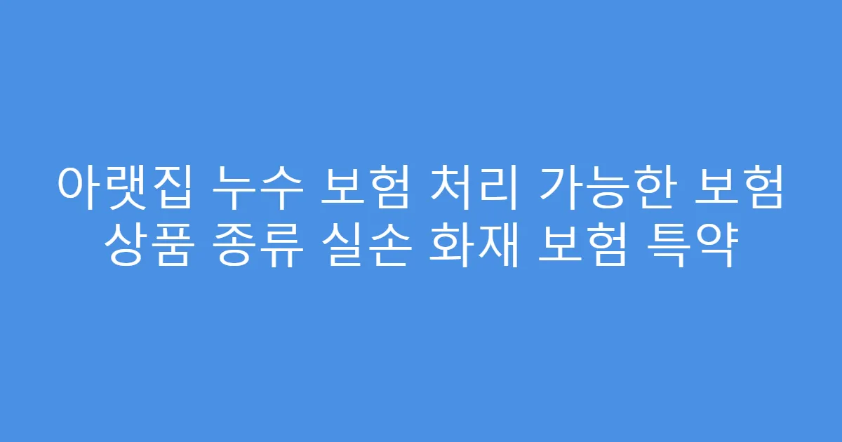 아랫집 누수 보험 처리 가능한 보험 상품 종류 실손 화재 보험 특약
