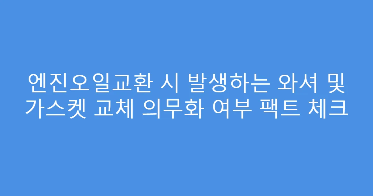 엔진오일교환 시 발생하는 와셔 및 가스켓 교체 의무화 여부 팩트 체크