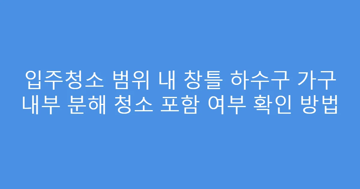 입주청소 범위 내 창틀 하수구 가구 내부 분해 청소 포함 여부 확인 방법
