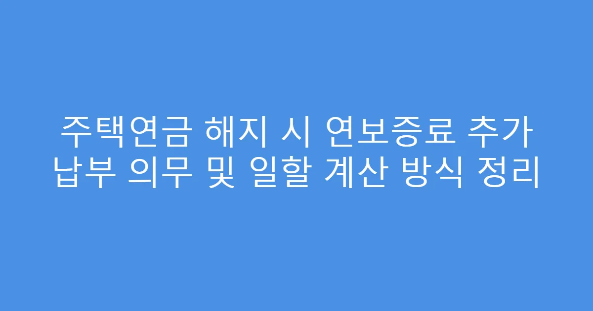 주택연금 해지 시 연보증료 추가 납부 의무 및 일할 계산 방식 정리