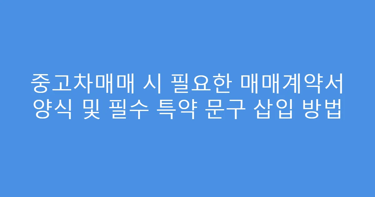 중고차매매 시 필요한 매매계약서 양식 및 필수 특약 문구 삽입 방법