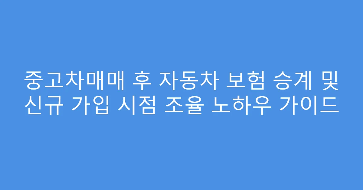 중고차매매 후 자동차 보험 승계 및 신규 가입 시점 조율 노하우 가이드