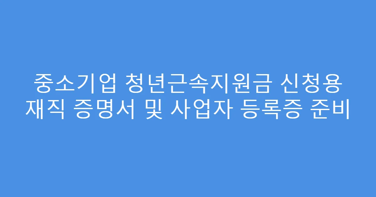 중소기업 청년근속지원금 신청용 재직 증명서 및 사업자 등록증 준비