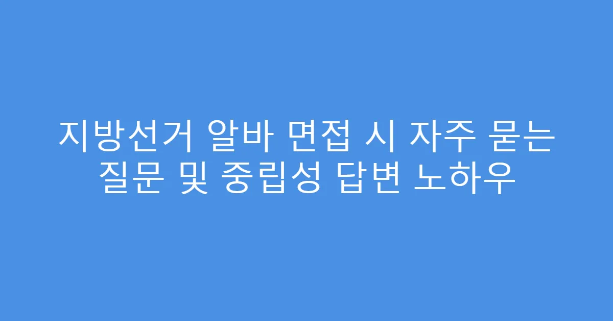 지방선거 알바 면접 시 자주 묻는 질문 및 중립성 답변 노하우