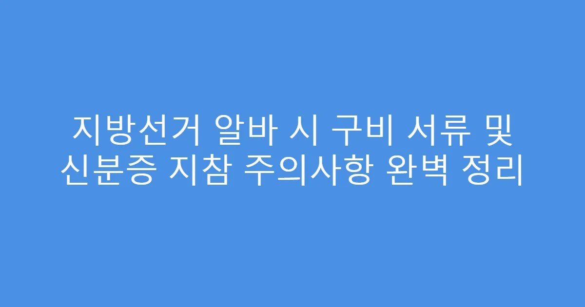 지방선거 알바 시 구비 서류 및 신분증 지참 주의사항 완벽 정리