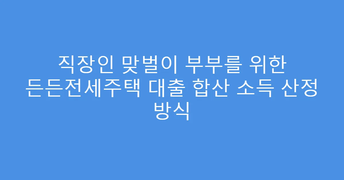 직장인 맞벌이 부부를 위한 든든전세주택 대출 합산 소득 산정 방식