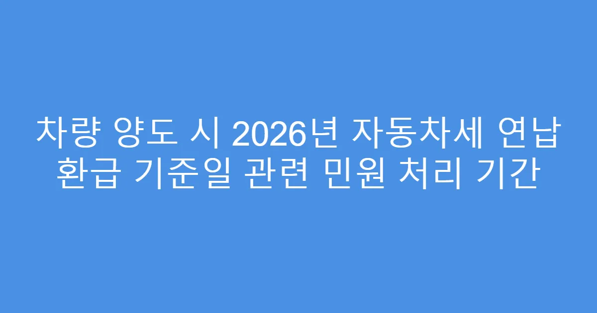 차량 양도 시 2026년 자동차세 연납 환급 기준일 관련 민원 처리 기간