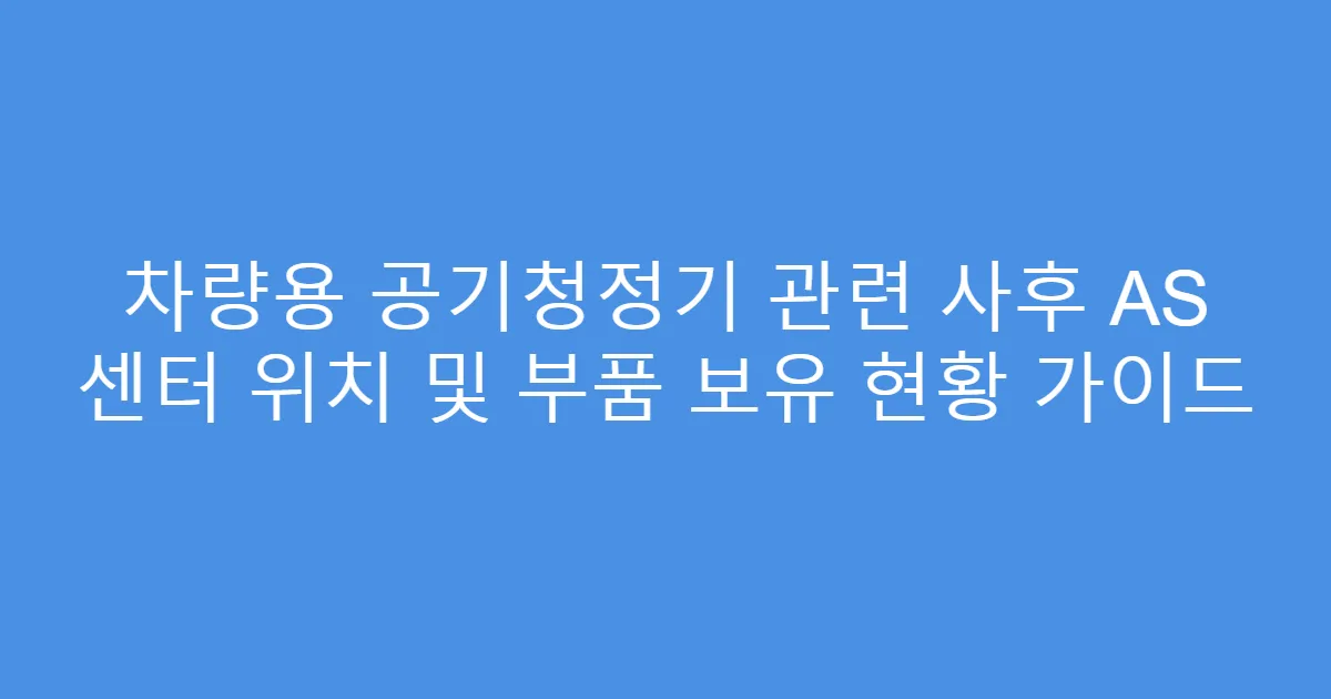 차량용 공기청정기 관련 사후 AS 센터 위치 및 부품 보유 현황 가이드