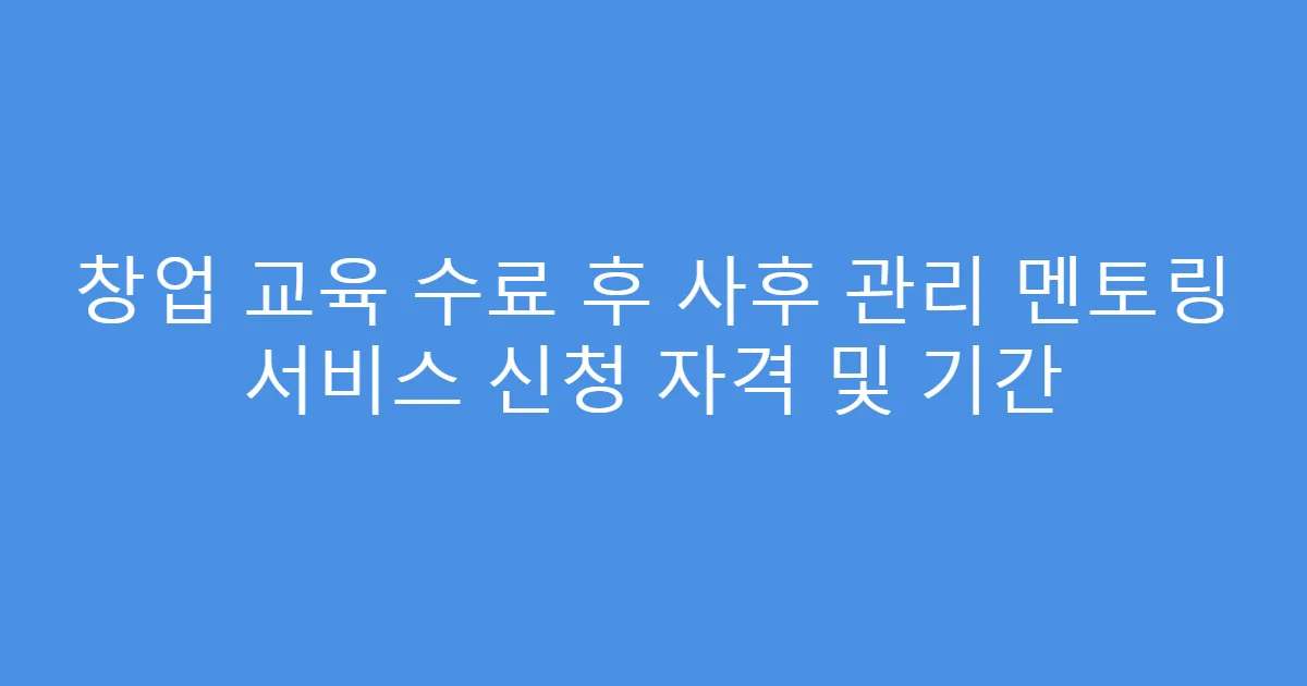 창업 교육 수료 후 사후 관리 멘토링 서비스 신청 자격 및 기간