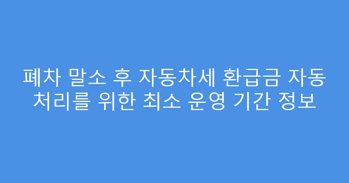 폐차 말소 후 자동차세 환급금 자동 처리를 위한 최소 운영 기간 정보