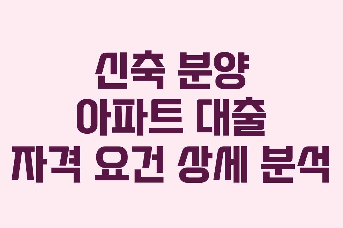 신축 분양 아파트 대출 자격 요건 상세 분석