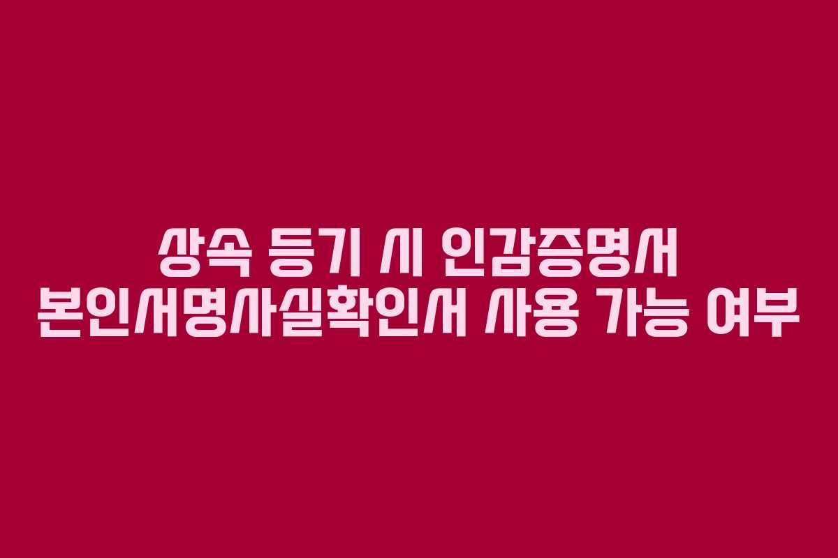 상속 등기 시 인감증명서 본인서명사실확인서 사용 가능 여부