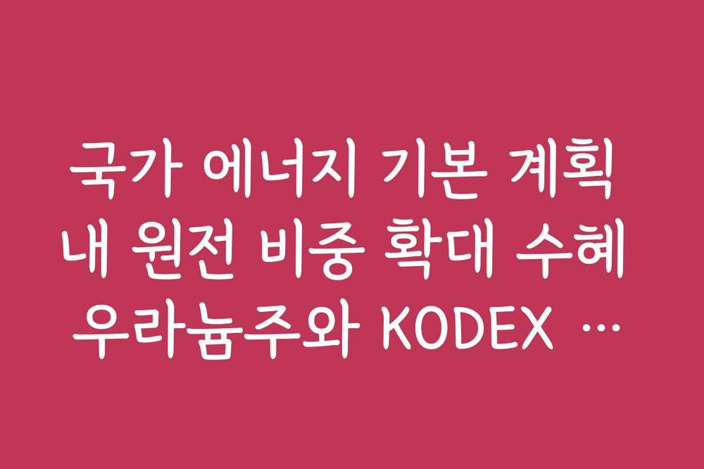 국가 에너지 기본 계획 내 원전 비중 확대 수혜 우라늄주와 KODEX 원자력 ETF 분석