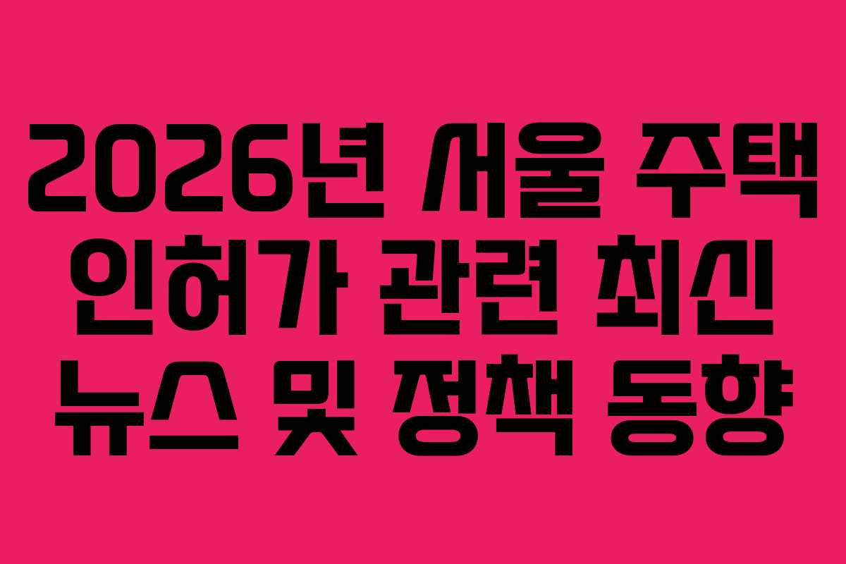 2026년 서울 주택 인허가 관련 최신 뉴스 및 정책 동향