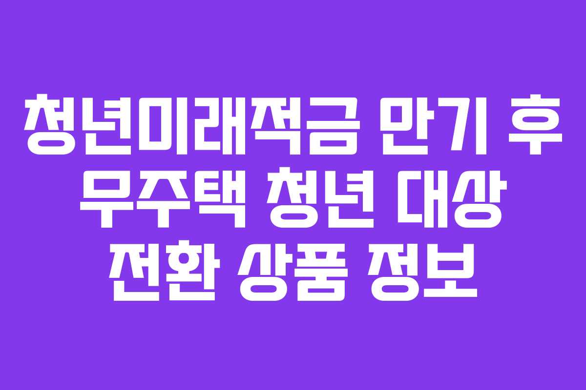 청년미래적금 만기 후 무주택 청년 대상 전환 상품 정보